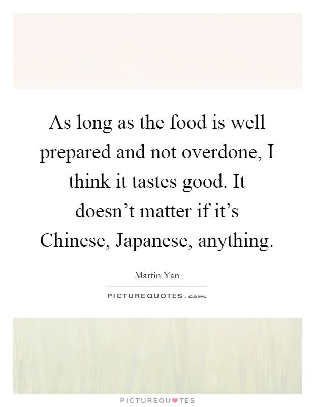 As long as the food is well prepared and not overdone, I think it tastes good. It doesn't matter if it's Chinese, Japanese, anything. Picture Quote #1