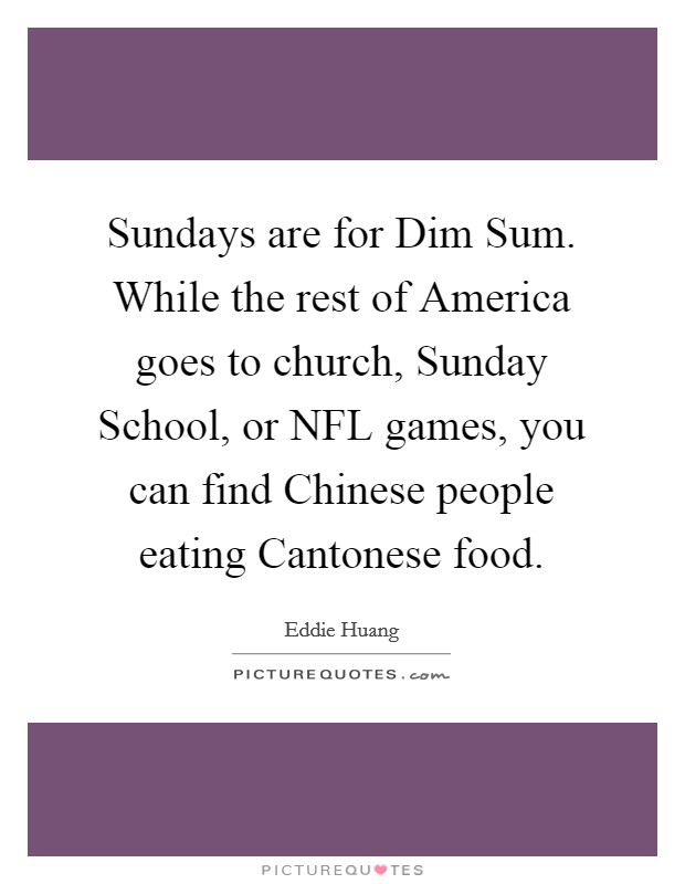 Sundays are for Dim Sum. While the rest of America goes to church, Sunday School, or NFL games, you can find Chinese people eating Cantonese food. Picture Quote #1