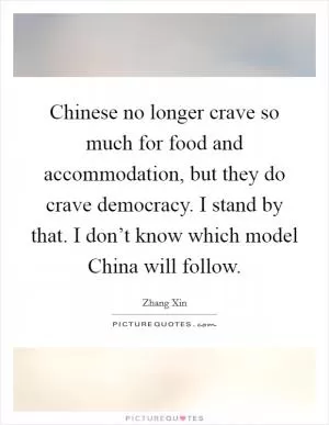 Chinese no longer crave so much for food and accommodation, but they do crave democracy. I stand by that. I don’t know which model China will follow Picture Quote #1