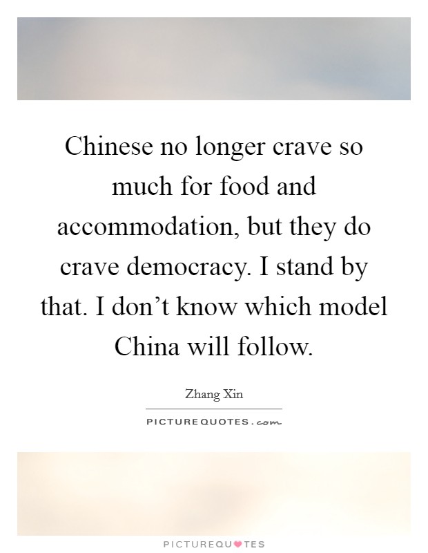 Chinese no longer crave so much for food and accommodation, but they do crave democracy. I stand by that. I don't know which model China will follow. Picture Quote #1