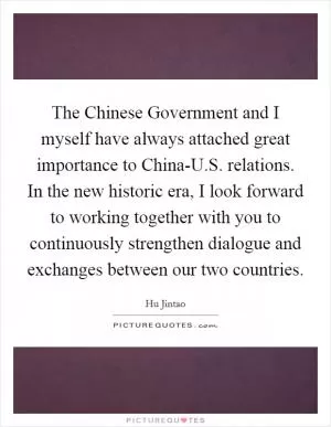 The Chinese Government and I myself have always attached great importance to China-U.S. relations. In the new historic era, I look forward to working together with you to continuously strengthen dialogue and exchanges between our two countries Picture Quote #1