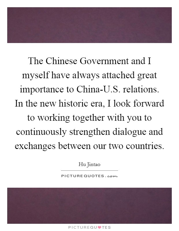 The Chinese Government and I myself have always attached great importance to China-U.S. relations. In the new historic era, I look forward to working together with you to continuously strengthen dialogue and exchanges between our two countries. Picture Quote #1