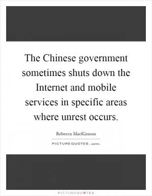 The Chinese government sometimes shuts down the Internet and mobile services in specific areas where unrest occurs Picture Quote #1