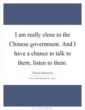 I am really close to the Chinese government. And I have a chance to talk to them, listen to them Picture Quote #1