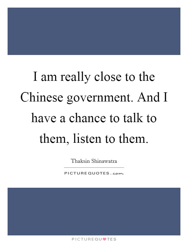 I am really close to the Chinese government. And I have a chance to talk to them, listen to them. Picture Quote #1