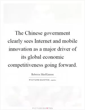 The Chinese government clearly sees Internet and mobile innovation as a major driver of its global economic competitiveness going forward Picture Quote #1