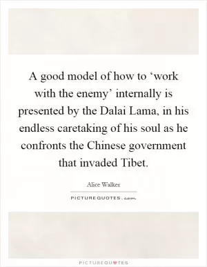 A good model of how to ‘work with the enemy’ internally is presented by the Dalai Lama, in his endless caretaking of his soul as he confronts the Chinese government that invaded Tibet Picture Quote #1