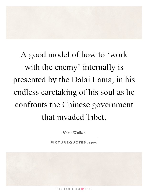 A good model of how to ‘work with the enemy' internally is presented by the Dalai Lama, in his endless caretaking of his soul as he confronts the Chinese government that invaded Tibet. Picture Quote #1