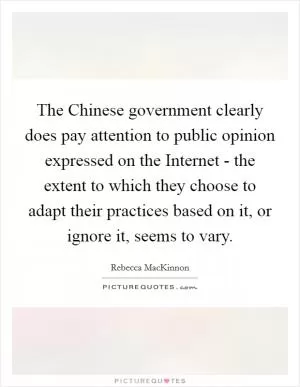 The Chinese government clearly does pay attention to public opinion expressed on the Internet - the extent to which they choose to adapt their practices based on it, or ignore it, seems to vary Picture Quote #1