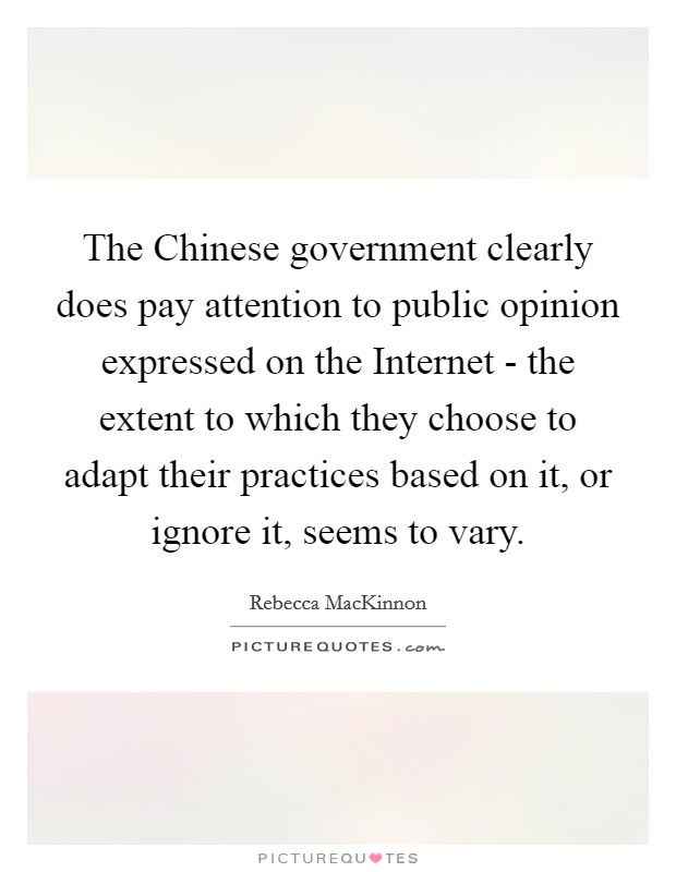 The Chinese government clearly does pay attention to public opinion expressed on the Internet - the extent to which they choose to adapt their practices based on it, or ignore it, seems to vary. Picture Quote #1