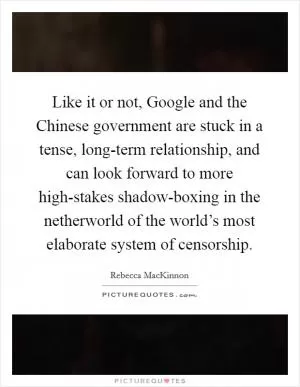 Like it or not, Google and the Chinese government are stuck in a tense, long-term relationship, and can look forward to more high-stakes shadow-boxing in the netherworld of the world’s most elaborate system of censorship Picture Quote #1