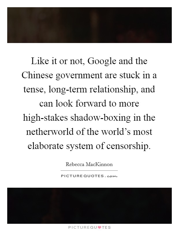Like it or not, Google and the Chinese government are stuck in a tense, long-term relationship, and can look forward to more high-stakes shadow-boxing in the netherworld of the world's most elaborate system of censorship. Picture Quote #1