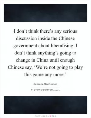 I don’t think there’s any serious discussion inside the Chinese government about liberalising. I don’t think anything’s going to change in China until enough Chinese say, ‘We’re not going to play this game any more.’ Picture Quote #1