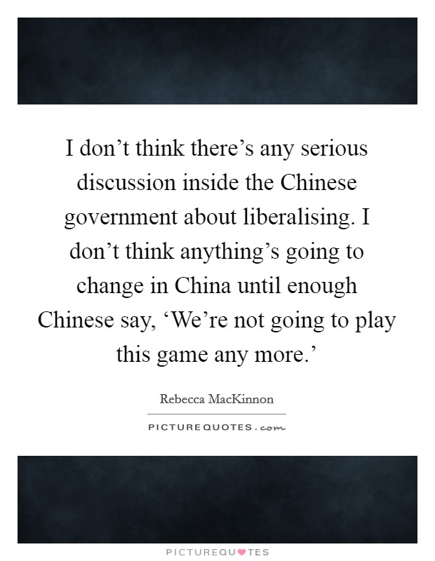 I don't think there's any serious discussion inside the Chinese government about liberalising. I don't think anything's going to change in China until enough Chinese say, ‘We're not going to play this game any more.' Picture Quote #1