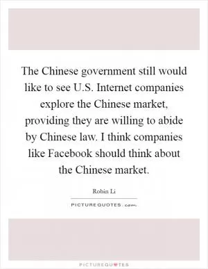 The Chinese government still would like to see U.S. Internet companies explore the Chinese market, providing they are willing to abide by Chinese law. I think companies like Facebook should think about the Chinese market Picture Quote #1