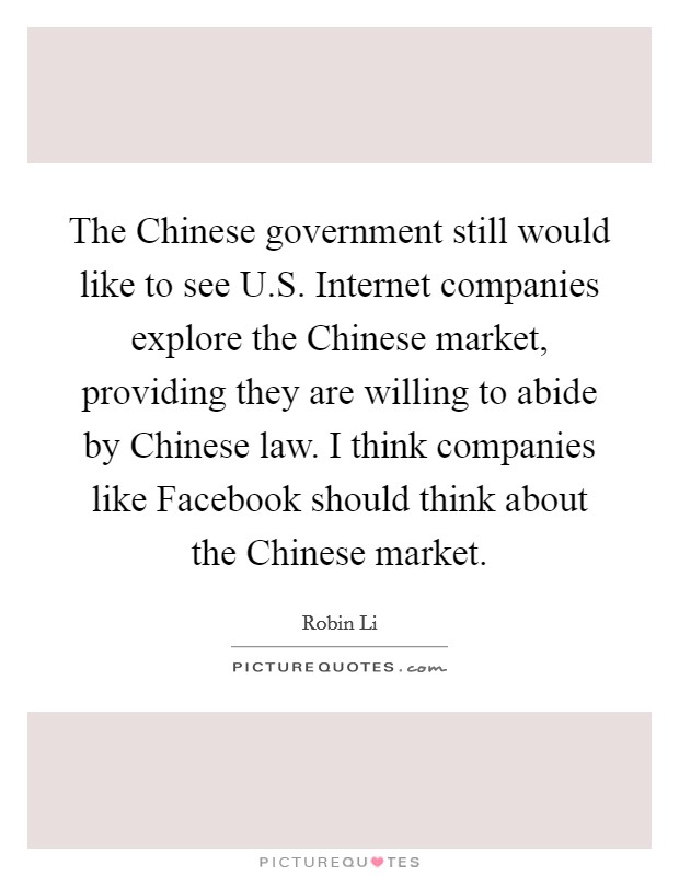 The Chinese government still would like to see U.S. Internet companies explore the Chinese market, providing they are willing to abide by Chinese law. I think companies like Facebook should think about the Chinese market. Picture Quote #1