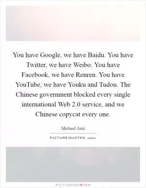 You have Google, we have Baidu. You have Twitter, we have Weibo. You have Facebook, we have Renren. You have YouTube, we have Youku and Tudou. The Chinese government blocked every single international Web 2.0 service, and we Chinese copycat every one Picture Quote #1