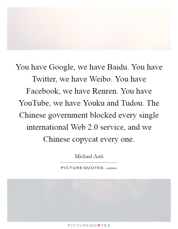 You have Google, we have Baidu. You have Twitter, we have Weibo. You have Facebook, we have Renren. You have YouTube, we have Youku and Tudou. The Chinese government blocked every single international Web 2.0 service, and we Chinese copycat every one. Picture Quote #1