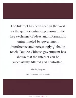 The Internet has been seen in the West as the quintessential expression of the free exchange of ideas and information, untrammeled by government interference and increasingly global in reach. But the Chinese government has shown that the Internet can be successfully filtered and controlled Picture Quote #1