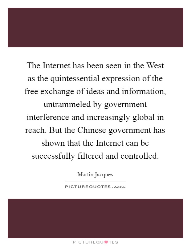 The Internet has been seen in the West as the quintessential expression of the free exchange of ideas and information, untrammeled by government interference and increasingly global in reach. But the Chinese government has shown that the Internet can be successfully filtered and controlled. Picture Quote #1