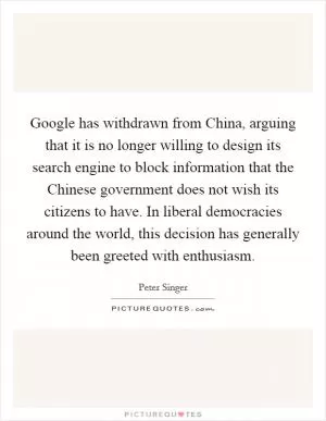 Google has withdrawn from China, arguing that it is no longer willing to design its search engine to block information that the Chinese government does not wish its citizens to have. In liberal democracies around the world, this decision has generally been greeted with enthusiasm Picture Quote #1