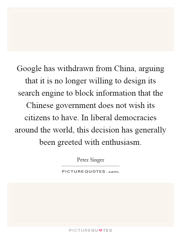 Google has withdrawn from China, arguing that it is no longer willing to design its search engine to block information that the Chinese government does not wish its citizens to have. In liberal democracies around the world, this decision has generally been greeted with enthusiasm. Picture Quote #1