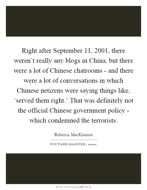 Right after September 11, 2001, there weren't really any blogs in China, but there were a lot of Chinese chatrooms - and there were a lot of conversations in which Chinese netizens were saying things like, ‘served them right.' That was definitely not the official Chinese government policy - which condemned the terrorists. Picture Quote #1