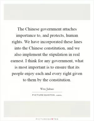 The Chinese government attaches importance to, and protects, human rights. We have incorporated these lines into the Chinese constitution, and we also implement the stipulation in real earnest. I think for any government, what is most important is to ensure that its people enjoy each and every right given to them by the constitution Picture Quote #1