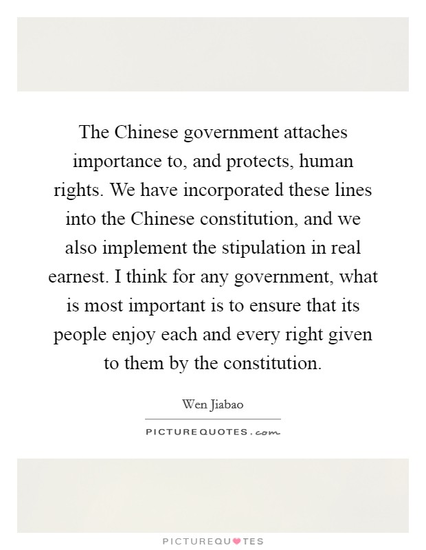 The Chinese government attaches importance to, and protects, human rights. We have incorporated these lines into the Chinese constitution, and we also implement the stipulation in real earnest. I think for any government, what is most important is to ensure that its people enjoy each and every right given to them by the constitution. Picture Quote #1