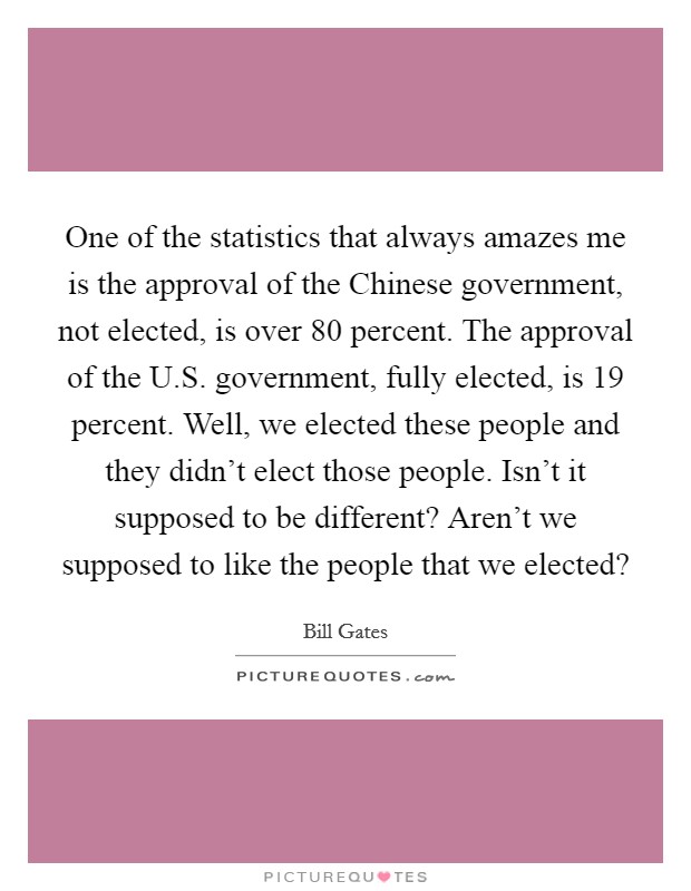 One of the statistics that always amazes me is the approval of the Chinese government, not elected, is over 80 percent. The approval of the U.S. government, fully elected, is 19 percent. Well, we elected these people and they didn't elect those people. Isn't it supposed to be different? Aren't we supposed to like the people that we elected? Picture Quote #1
