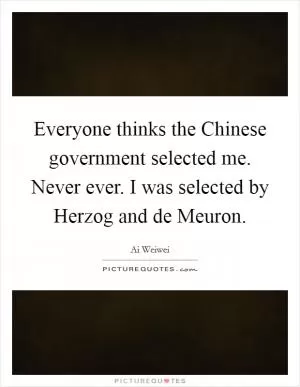 Everyone thinks the Chinese government selected me. Never ever. I was selected by Herzog and de Meuron Picture Quote #1