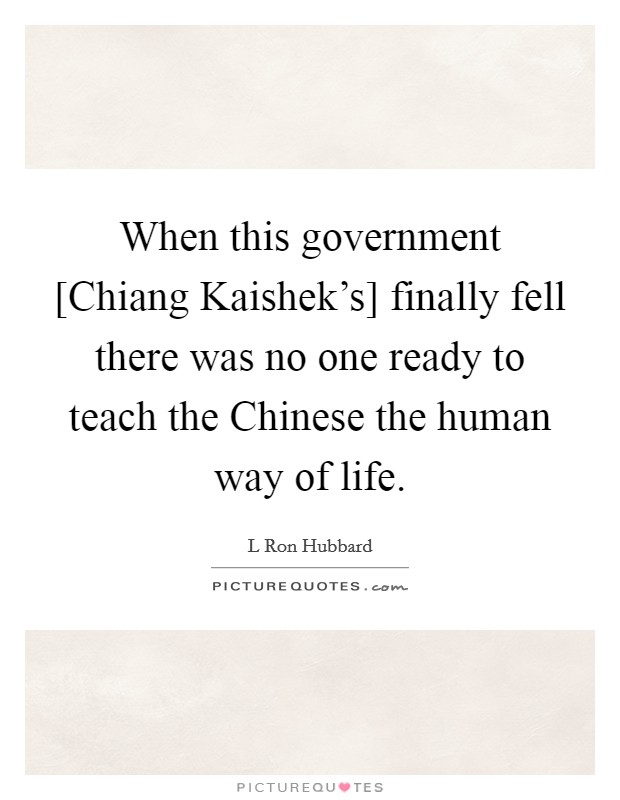 When this government [Chiang Kaishek's] finally fell there was no one ready to teach the Chinese the human way of life. Picture Quote #1