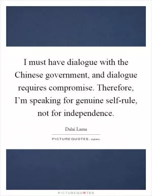 I must have dialogue with the Chinese government, and dialogue requires compromise. Therefore, I’m speaking for genuine self-rule, not for independence Picture Quote #1