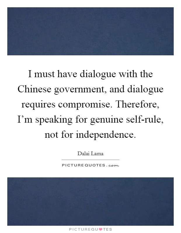 I must have dialogue with the Chinese government, and dialogue requires compromise. Therefore, I'm speaking for genuine self-rule, not for independence. Picture Quote #1