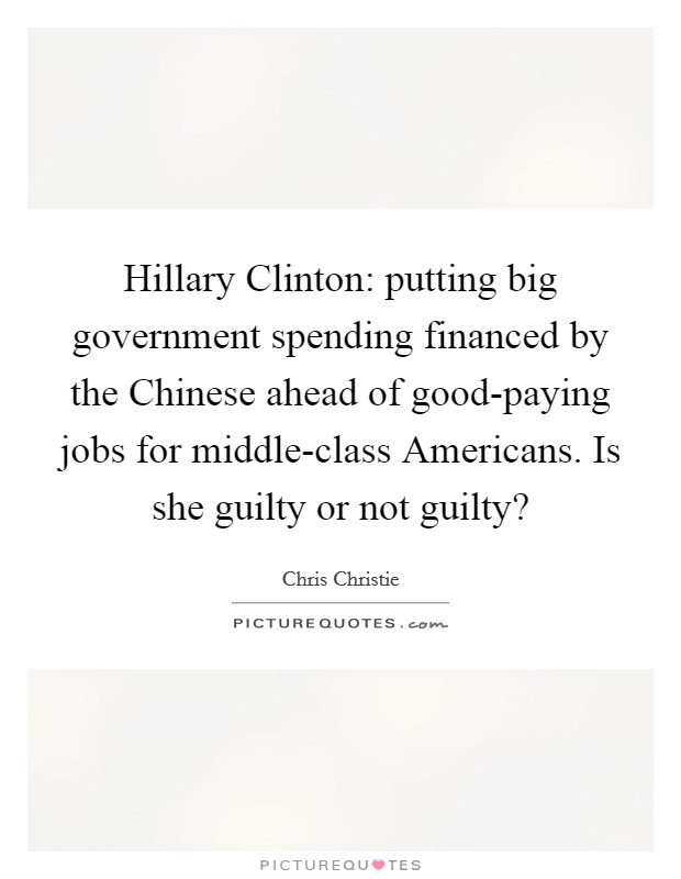 Hillary Clinton: putting big government spending financed by the Chinese ahead of good-paying jobs for middle-class Americans. Is she guilty or not guilty? Picture Quote #1