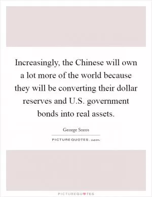 Increasingly, the Chinese will own a lot more of the world because they will be converting their dollar reserves and U.S. government bonds into real assets Picture Quote #1