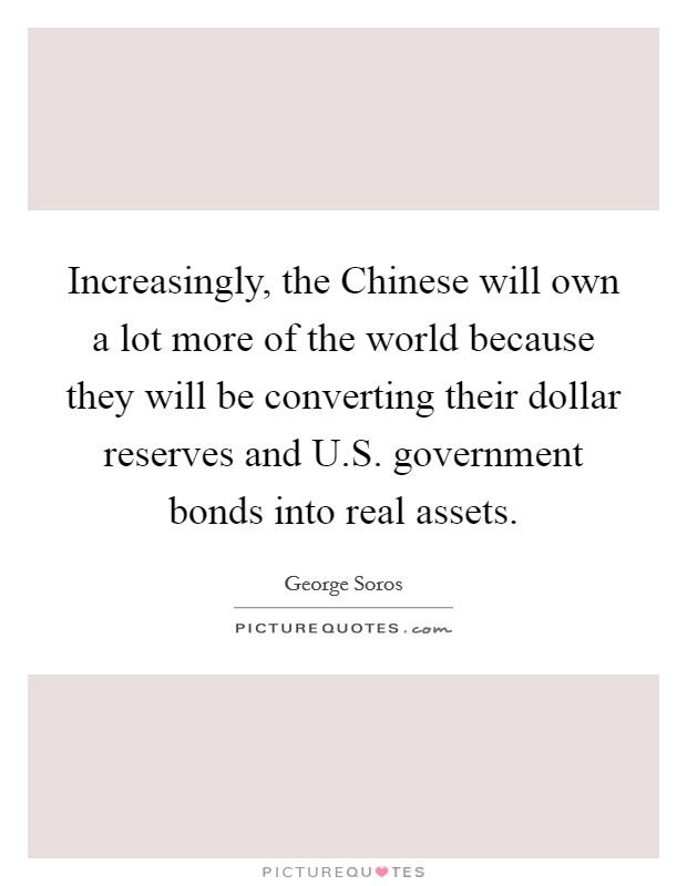 Increasingly, the Chinese will own a lot more of the world because they will be converting their dollar reserves and U.S. government bonds into real assets. Picture Quote #1