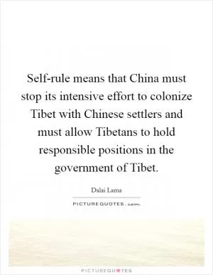 Self-rule means that China must stop its intensive effort to colonize Tibet with Chinese settlers and must allow Tibetans to hold responsible positions in the government of Tibet Picture Quote #1