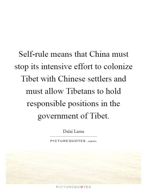 Self-rule means that China must stop its intensive effort to colonize Tibet with Chinese settlers and must allow Tibetans to hold responsible positions in the government of Tibet. Picture Quote #1