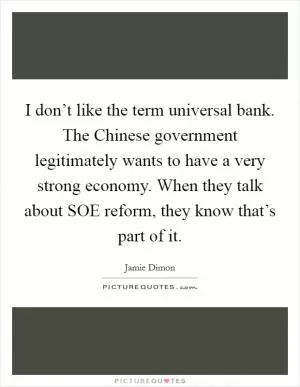 I don’t like the term universal bank. The Chinese government legitimately wants to have a very strong economy. When they talk about SOE reform, they know that’s part of it Picture Quote #1