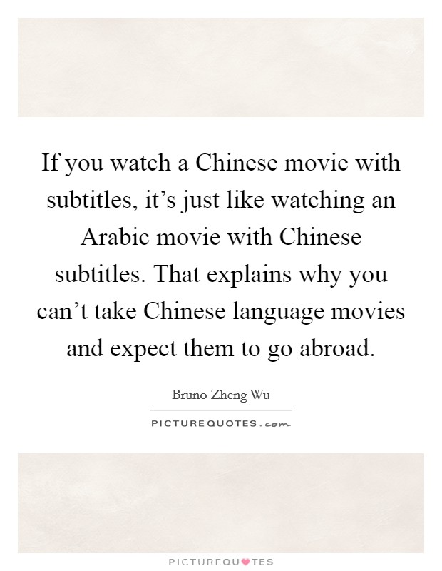 If you watch a Chinese movie with subtitles, it's just like watching an Arabic movie with Chinese subtitles. That explains why you can't take Chinese language movies and expect them to go abroad. Picture Quote #1