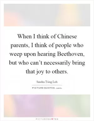 When I think of Chinese parents, I think of people who weep upon hearing Beethoven, but who can’t necessarily bring that joy to others Picture Quote #1