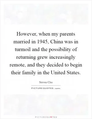 However, when my parents married in 1945, China was in turmoil and the possibility of returning grew increasingly remote, and they decided to begin their family in the United States Picture Quote #1
