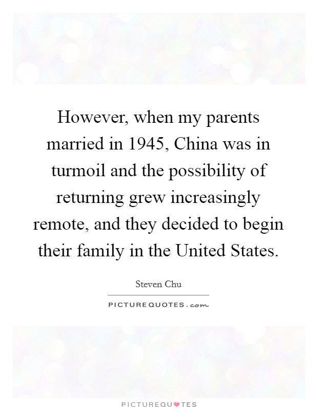 However, when my parents married in 1945, China was in turmoil and the possibility of returning grew increasingly remote, and they decided to begin their family in the United States. Picture Quote #1