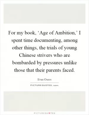 For my book, ‘Age of Ambition,’ I spent time documenting, among other things, the trials of young Chinese strivers who are bombarded by pressures unlike those that their parents faced Picture Quote #1