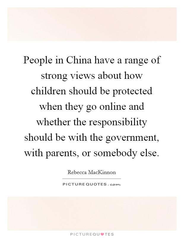 People in China have a range of strong views about how children should be protected when they go online and whether the responsibility should be with the government, with parents, or somebody else. Picture Quote #1