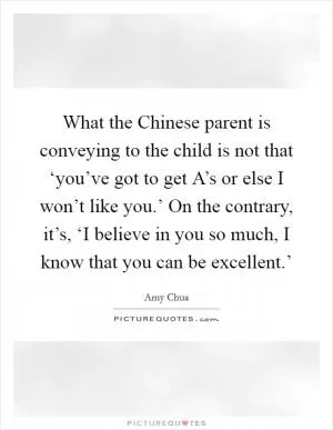 What the Chinese parent is conveying to the child is not that ‘you’ve got to get A’s or else I won’t like you.’ On the contrary, it’s, ‘I believe in you so much, I know that you can be excellent.’ Picture Quote #1