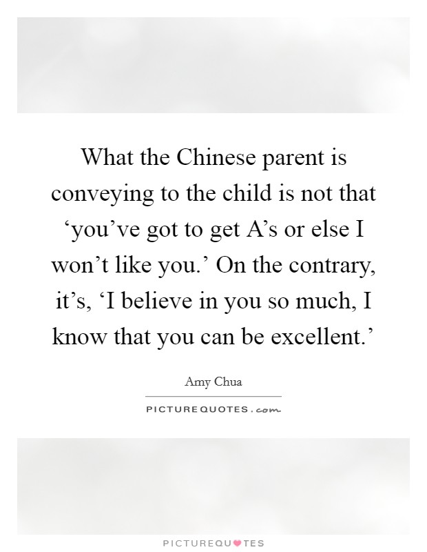 What the Chinese parent is conveying to the child is not that ‘you've got to get A's or else I won't like you.' On the contrary, it's, ‘I believe in you so much, I know that you can be excellent.' Picture Quote #1
