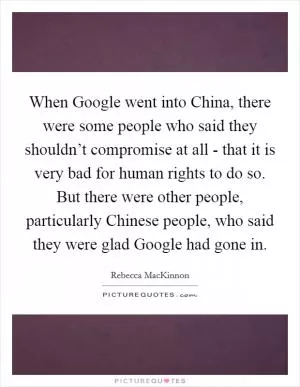 When Google went into China, there were some people who said they shouldn’t compromise at all - that it is very bad for human rights to do so. But there were other people, particularly Chinese people, who said they were glad Google had gone in Picture Quote #1
