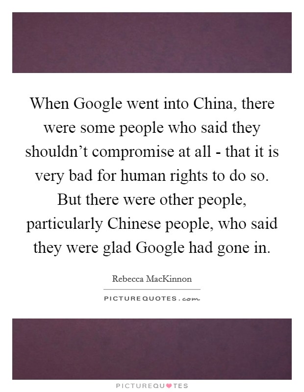 When Google went into China, there were some people who said they shouldn't compromise at all - that it is very bad for human rights to do so. But there were other people, particularly Chinese people, who said they were glad Google had gone in. Picture Quote #1